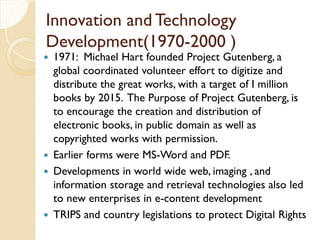Innovation and Technology
Development(1970-2000 )
 1971: Michael Hart founded Project Gutenberg, a
global coordinated volunteer effort to digitize and
distribute the great works, with a target of I million
books by 2015. The Purpose of Project Gutenberg, is
to encourage the creation and distribution of
electronic books, in public domain as well as
copyrighted works with permission.
 Earlier forms were MS-Word and PDF.
 Developments in world wide web, imaging , and
information storage and retrieval technologies also led
to new enterprises in e-content development
 TRIPS and country legislations to protect Digital Rights
 