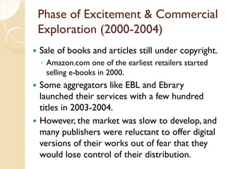 Phase of Excitement & Commercial
Exploration (2000-2004)
 Sale of books and articles still under copyright.
◦ Amazon.com one of the earliest retailers started
selling e-books in 2000.
 Some aggregators like EBL and Ebrary
launched their services with a few hundred
titles in 2003-2004.
 However, the market was slow to develop, and
many publishers were reluctant to offer digital
versions of their works out of fear that they
would lose control of their distribution.
 