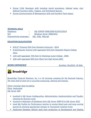 • Strong T-SQL Developer skills including stored procedures, Indexed views, User
Defined Functions (UDL), Triggers, and Distributed Queries.
• Strong Communication & Management skills and Excellent Team player.
TECHNICAL SKILLS
Databases : SQL SERVER 2008/2008 R2/2012/2014
O/S : Windows Server 2008/2012
Programming Languages : SQL, TSQL, VBScript
EDUCATION QUALIFICATION
• M.B.A* (Finance) 65% from Osmania University - 2014.
• B.Sc(Computer Science) with aggregate 65% from Gaayathri Degree College
2012.
• 12th with aggregate 74% from Sri Chaitanya Junior College - 2009.
• 10th with aggregate 89% from Mont Fort High School-2007.
WORK EXPERIENCE Duration: Dec2014– till date
Broadridge Financial Solutions, Inc. is a US servicing company for the financial industry.
The main field of work are in securities processing, clearing and investor.
Client: Investigo Data Scrubbing
Place: Hyderabad
SQL Server DBA
• Involved in SQL Server Configuration, Administration, Implementation and Trouble-
shooting for Business work.
• Involved in Migration of Databases from SQL Server 2008 R2 to SQL Server 2012
• Used SQL Profiler for Performance monitor to resolve Dead Locks and Long running
queries by checking appropriate changes to Transaction Isolation levels
• Performed Database Refresh tasks from production to Development and Staging
 