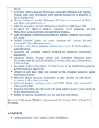 Servers
• Involved in Technical decisions for Business requirement, Interaction with Business
Analysts, Client team, Development team, Capacity planning and Up gradation of
System Configuration.
• Planned, Configured, Installed, Maintained SQL Server in environment of Multi-
node Cluster with Multi-instances.
• Setup and troubleshoot for Active/Active/Passive Clustering in SQL Server 2012
• Developed and optimized database structures, stored procedures, Dynamic
Management views, DDL triggers and user-defined functions.
• Work involvement in performance monitoring of Memory, Processor, Disk I/O and
fine tuning.
• Handled Scheduled backups and restore operations with Litespeed 5.0 and
monitored the Tasks, Maintenance plans.
• Involved in writing Stored Procedures and Functions, Cursors to handle database
automation tasks
• Configured and Monitored Database Mirroring for Application Development
environment
• Configured Disaster Recovery solution with Transaction Replication from
Distribution Server with multiple subscriptions with Updatable Subscribers for (Push
& Pull) methods.
• Controlled, coordinated installations (Security Patches, Service packs) and evaluated the
performance before deployment.
• Involved in daily code drops and archives on the production databases during
maintenance windows.
• Performed Regular Database Maintenance process, checking the disk Defrag
procedures in different environments.
• Performed Database consistency checks with DBCC, Defrag, Index tuning and
monitored error logs
• Database Performance of Index tuning with using Database Engine Tuning Advisor to
resolve Performance issues
• Worked on exporting OLAP cube to Excel and used Pivot table feature.
Environment: SQL Server 2008/2012, .Net Framework 3.5, Windows 2012, LiteSpeed 5.0,
MS-Access.
ACHIVEMENTS
• Completed National Cadet Crops (NCC) with "A" certificate .
 