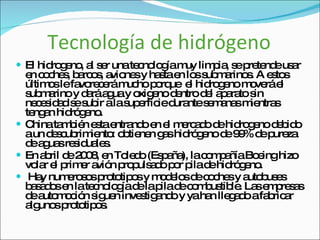 Tecnología de hidrógeno El hidrogeno, al ser una tecnología muy limpia, se pretende usar en coches, barcos, aviones y hasta en los submarinos. A estos últimos le favorecerá mucho porque  el hidrogeno moverá el submarino y dará agua y oxigeno dentro del aparato sin necesidad se subir a la superficie durante semanas mientras tengan hidrógeno. China también esta entrando en el mercado de hidrogeno debido a un descubrimiento: obtienen gas hidrógeno de 99% de pureza de aguas residuales.  En abril de 2008, en Toledo (España), la compañía Boeing hizo volar el primer avión propulsado por pila de hidrógeno. Hay numerosos prototipos y modelos de coches y autobuses basados en la tecnología de la pila de combustible. Las empresas de automoción siguen investigando y ya han llegado a fabricar algunos prototipos.  
