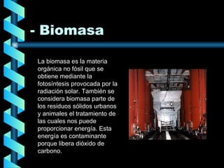 - Biomasa La biomasa es la materia orgánica no fósil que se obtiene mediante la fotosíntesis provocada por la radiación solar. También se considera biomasa parte de los residuos sólidos urbanos y animales el tratamiento de las cuales nos puede proporcionar energía. Esta energía es contaminante porque libera dióxido de carbono. 
