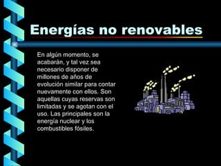 Energías no renovables En algún momento, se acabarán, y tal vez sea necesario disponer de millones de años de evolución similar para contar nuevamente con ellos. Son aquellas cuyas reservas son limitadas y se agotan con el uso.   Las principales son la energía nuclear y los combustibles fósiles. 