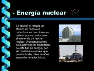 - Energía nuclear Se obtiene al romper los átomos de minerales radiactivos en reacciones en cadena que se producen en el interior de un reactor nuclear.   Una consecuencia de la actividad de producción de este tipo de energía, son los residuos nucleares, que pueden tardar miles de años en perder la radiactividad.   