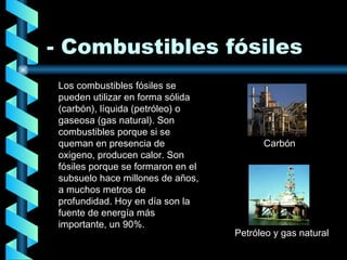 - Combustibles fósiles Los combustibles fósiles se pueden utilizar en forma sólida (carbón), líquida (petróleo) o gaseosa (gas natural). Son combustibles porque si se queman en presencia de oxigeno, producen calor. Son fósiles porque se formaron en el subsuelo hace millones de años, a muchos metros de profundidad. Hoy en día son la fuente de energía más importante, un 90%. Carbón Petróleo y gas natural 