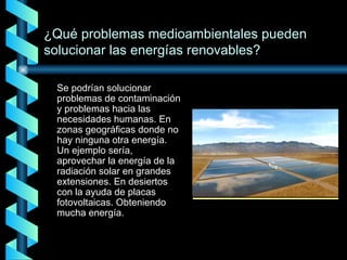 Se podrían solucionar problemas de contaminación y problemas hacia las necesidades humanas. En zonas geográficas donde no hay ninguna otra energía. Un ejemplo sería, aprovechar la energía de la radiación solar en grandes extensiones. En desiertos con la ayuda de placas fotovoltaicas. Obteniendo mucha energía. ¿Qué problemas medioambientales pueden solucionar las energías renovables? 