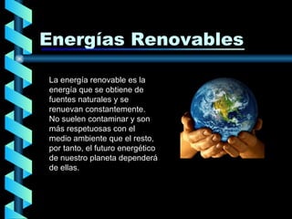 Energías Renovables La energía renovable es la energía que se obtiene de fuentes naturales y se renuevan constantemente. No suelen contaminar y son más respetuosas con el medio ambiente que el resto , por tanto, el futuro energético de nuestro planeta dependerá de ellas.  