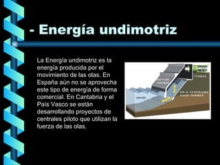 - Energía undimotriz La Energía undimotriz es la energía producida por el movimiento de las olas. En España aún no se aprovecha este tipo de energía de forma comercial. En Cantabria y el País Vasco se están desarrollando proyectos de centrales piloto que utilizan la fuerza de las olas. 