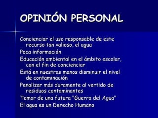 OPINIÓN PERSONAL   Concienciar el uso responsable de este recurso tan valioso, el agua Poca información Educación ambiental en el ámbito escolar, con el fin de concienciar Está en nuestras manos disminuir el nivel de contaminación Penalizar más duramente al vertido de residuos contaminantes Temor de una futura "Guerra del Agua" El agua es un Derecho Humano 