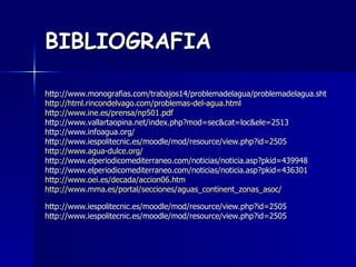 BIBLIOGRAFIA http://www.monografias.com/trabajos14/problemadelagua/problemadelagua.sht http:// html.rincondelvago.com /problemas-del- agua.html   http:// www.ine.es /prensa/np501. pdf    http://www.vallartaopina.net/index.php?mod=sec&cat=loc&ele=2513  http://www.infoagua.org/  http://www.iespolitecnic.es/moodle/mod/resource/view.php?id=2505  http:// www.agua - dulce.org /   http://www.elperiodicomediterraneo.com/noticias/noticia.asp?pkid=439948  http://www.elperiodicomediterraneo.com/noticias/noticia.asp?pkid=436301  http://www.oei.es/decada/accion06.htm http:// www.mma.es /portal/secciones/ aguas_continent_zonas_asoc / http://www.iespolitecnic.es/moodle/mod/resource/view.php?id=2505  http://www.iespolitecnic.es/moodle/mod/resource/view.php?id=2505  