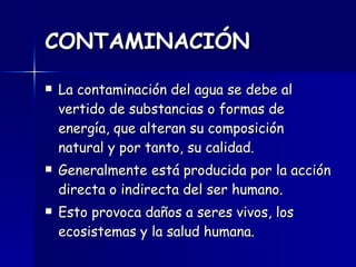 CONTAMINACIÓN La contaminación del agua se debe al vertido de substancias o formas de energía, que alteran su composición natural y por tanto, su calidad.  Generalmente está producida por la acción directa o indirecta del ser humano.  Esto provoca daños a seres vivos, los ecosistemas y la salud humana.  