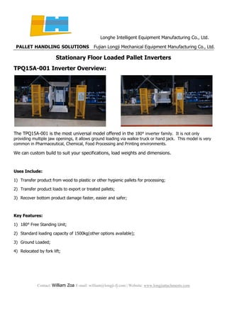 Longhe Intelligent Equipment Manufacturing Co., Ltd.
PALLET HANDLING SOLUTIONS Fujian Longji Mechanical Equipment Manufacturing Co., Ltd.
Contact: William Zoa E-mail: william@longji-fj.com | Website: www.longjiattachments.com
Stationary Floor Loaded Pallet Inverters
TPQ15A-001 Inverter Overview:
The TPQ15A-001 is the most universal model offered in the 180° inverter family. It is not only
providing multiple jaw openings, it allows ground loading via walkie truck or hand jack. This model is very
common in Pharmaceutical, Chemical, Food Processing and Printing environments.
We can custom build to suit your specifications, load weights and dimensions.
Uses Include:
1) Transfer product from wood to plastic or other hygienic pallets for processing;
2) Transfer product loads to export or treated pallets;
3) Recover bottom product damage faster, easier and safer;
Key Features:
1) 180° Free Standing Unit;
2) Standard loading capacity of 1500kg(other options available);
3) Ground Loaded;
4) Relocated by fork lift;
 