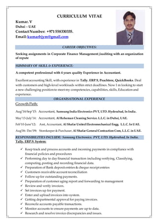 CURRICULUM VITAE
Kumar. V
Dubai - UAE
ContactNumber: +971558330335.
Email: kumarbjym@gmail.com
CAREER OBJECTIVES:
Seeking assignments in Corporate Finance Management /auditing with an organization
of repute
SUMMARY OF SKILL & EXPERIENCE:
A competent professional with 4 years quality Experience in Accountant.
Excellent accounting Skill, with experience in Tally. ERP.9, Peachtree, QuickBooks. Deal
with customers and high-level workloads within strict deadlines. Now I m looking to start
a new challenging position to meet my competencies, capabilities, skills, Education and
experience.
ORGANISATIONAL EXPERIENCE
Growth Path:
Aug’14-Sep’15: Accountant, Samsung India Electronics PVT, LTD.Hyderabad, In India.
May’13-July’14: Accountant, Al Reheman Cleaning Service. L.L.C. in Dubai, UAE.
Feb’10-June’12: Asst, Accountant, Al Shafar United Electromechanical Engg. L.L.C. In UAE.
Aug’06- Dec’09: Storekeeper & Purchaser,Al Shafar GeneralContraction Com, L.L.C. in UAE.
RESPONSIBILITIES INCLUDE: Samsung Electronics. PVT, LTD. Hyderabad, In India.
Tally. ERP.9. System:
 Keep track and process accounts and incoming payments in compliance with
financial policies and procedures
 Performing day to day financial transaction including verifying, Classifying,
computing, posting and recording financial data.
 Preparation of Bank deposit entries & cheque receipt entries
 Customers receivable account reconciliation
 Follow up for outstanding payments.
 Preparation of customer aging report and forwarding to management
 Review and verify invoices.
 Set invoices up for payment.
 Enter and upload invoices into system.
 Getting departmental approval for paying invoices.
 Reconcile accounts payable transactions.
 Monitor accounts to ensure payments are up to data.
 Research and resolve invoice discrepancies and issues.
 