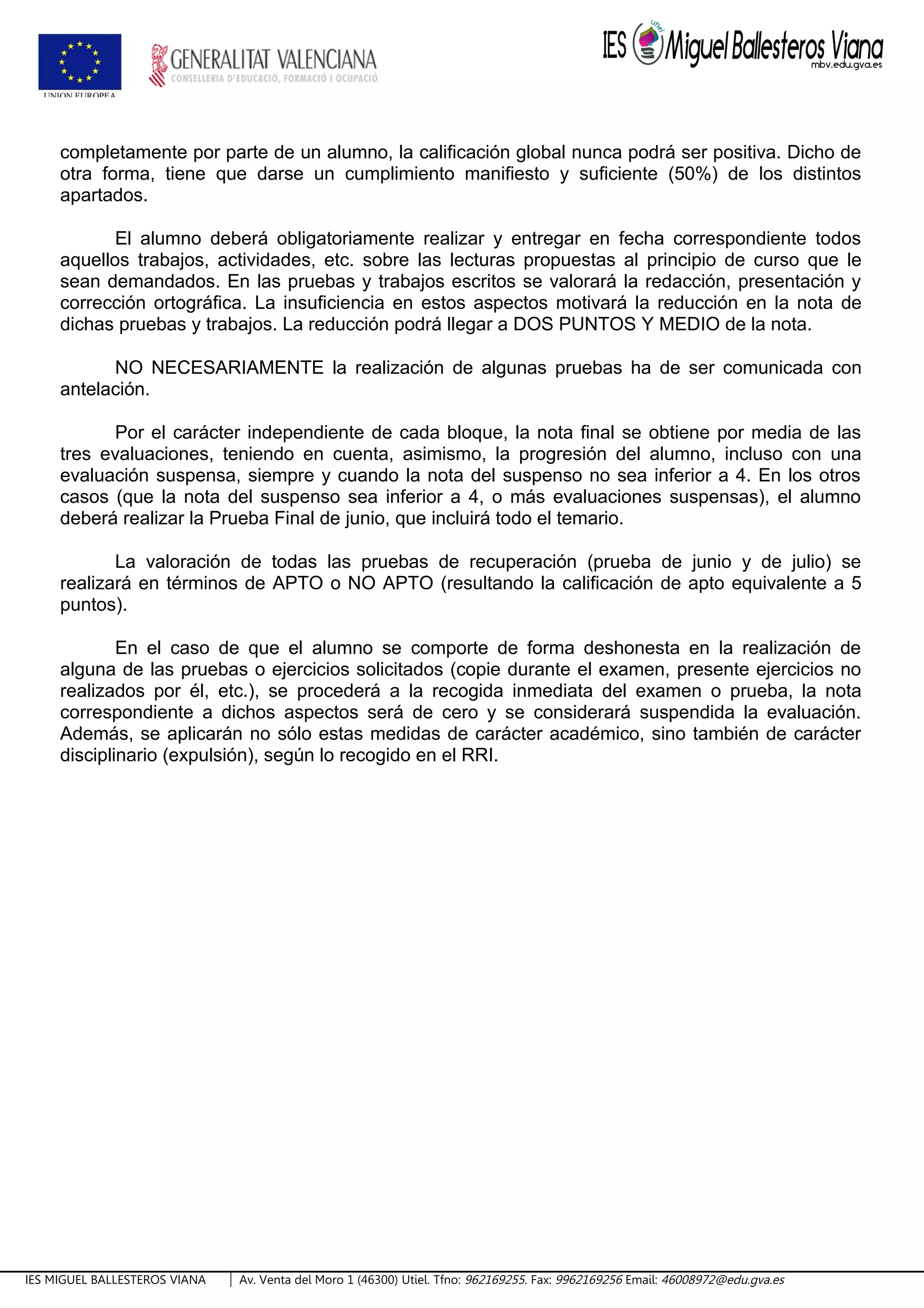 completamente por parte de un alumno, la calificación global nunca podrá ser positiva. Dicho de
otra forma, tiene que darse un cumplimiento manifiesto y suficiente (50%) de los distintos
apartados.
El alumno deberá obligatoriamente realizar y entregar en fecha correspondiente todos
aquellos trabajos, actividades, etc. sobre las lecturas propuestas al principio de curso que le
sean demandados. En las pruebas y trabajos escritos se valorará la redacción, presentación y
corrección ortográfica. La insuficiencia en estos aspectos motivará la reducción en la nota de
dichas pruebas y trabajos. La reducción podrá llegar a DOS PUNTOS Y MEDIO de la nota.
NO NECESARIAMENTE la realización de algunas pruebas ha de ser comunicada con
antelación.
Por el carácter independiente de cada bloque, la nota final se obtiene por media de las
tres evaluaciones, teniendo en cuenta, asimismo, la progresión del alumno, incluso con una
evaluación suspensa, siempre y cuando la nota del suspenso no sea inferior a 4. En los otros
casos (que la nota del suspenso sea inferior a 4, o más evaluaciones suspensas), el alumno
deberá realizar la Prueba Final de junio, que incluirá todo el temario.
La valoración de todas las pruebas de recuperación (prueba de junio y de julio) se
realizará en términos de APTO o NO APTO (resultando la calificación de apto equivalente a 5
puntos).
En el caso de que el alumno se comporte de forma deshonesta en la realización de
alguna de las pruebas o ejercicios solicitados (copie durante el examen, presente ejercicios no
realizados por él, etc.), se procederá a la recogida inmediata del examen o prueba, la nota
correspondiente a dichos aspectos será de cero y se considerará suspendida la evaluación.
Además, se aplicarán no sólo estas medidas de carácter académico, sino también de carácter
disciplinario (expulsión), según lo recogido en el RRI.
IES MIGUEL BALLESTEROS VIANA Av. Venta del Moro 1 (46300) Utiel. Tfno: 962169255. Fax: 9962169256 Email: 46008972@edu.gva.es
 