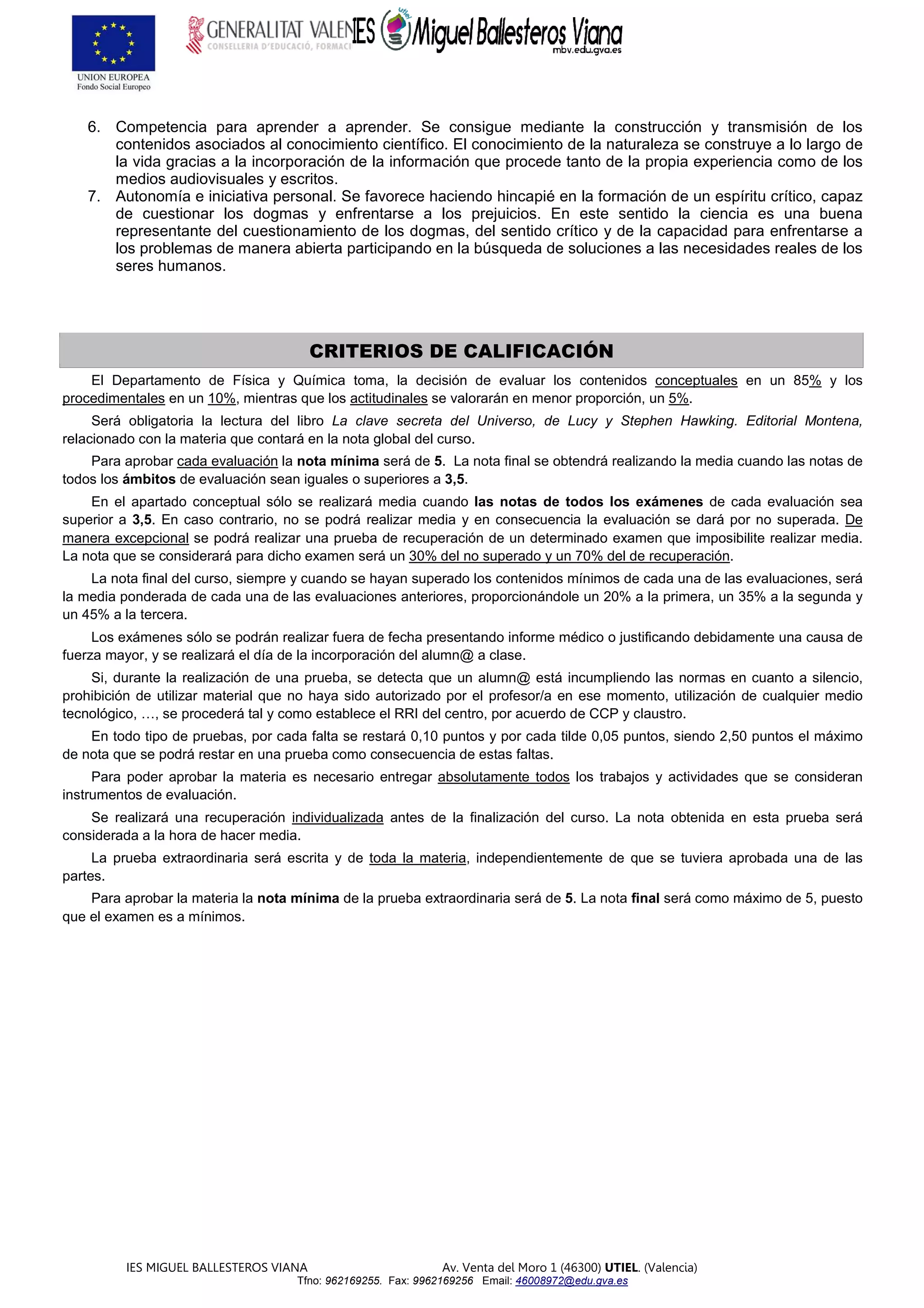 IES MIGUEL BALLESTEROS VIANA Av. Venta del Moro 1 (46300) UTIEL. (Valencia)
Tfno: 962169255. Fax: 9962169256 Email: 46008972@edu.gva.es
6. Competencia para aprender a aprender. Se consigue mediante la construcción y transmisión de los
contenidos asociados al conocimiento científico. El conocimiento de la naturaleza se construye a lo largo de
la vida gracias a la incorporación de la información que procede tanto de la propia experiencia como de los
medios audiovisuales y escritos.
7. Autonomía e iniciativa personal. Se favorece haciendo hincapié en la formación de un espíritu crítico, capaz
de cuestionar los dogmas y enfrentarse a los prejuicios. En este sentido la ciencia es una buena
representante del cuestionamiento de los dogmas, del sentido crítico y de la capacidad para enfrentarse a
los problemas de manera abierta participando en la búsqueda de soluciones a las necesidades reales de los
seres humanos.
CRITERIOS DE CALIFICACIÓN
El Departamento de Física y Química toma, la decisión de evaluar los contenidos conceptuales en un 85% y los
procedimentales en un 10%, mientras que los actitudinales se valorarán en menor proporción, un 5%.
Será obligatoria la lectura del libro La clave secreta del Universo, de Lucy y Stephen Hawking. Editorial Montena,
relacionado con la materia que contará en la nota global del curso.
Para aprobar cada evaluación la nota mínima será de 5. La nota final se obtendrá realizando la media cuando las notas de
todos los ámbitos de evaluación sean iguales o superiores a 3,5.
En el apartado conceptual sólo se realizará media cuando las notas de todos los exámenes de cada evaluación sea
superior a 3,5. En caso contrario, no se podrá realizar media y en consecuencia la evaluación se dará por no superada. De
manera excepcional se podrá realizar una prueba de recuperación de un determinado examen que imposibilite realizar media.
La nota que se considerará para dicho examen será un 30% del no superado y un 70% del de recuperación.
La nota final del curso, siempre y cuando se hayan superado los contenidos mínimos de cada una de las evaluaciones, será
la media ponderada de cada una de las evaluaciones anteriores, proporcionándole un 20% a la primera, un 35% a la segunda y
un 45% a la tercera.
Los exámenes sólo se podrán realizar fuera de fecha presentando informe médico o justificando debidamente una causa de
fuerza mayor, y se realizará el día de la incorporación del alumn@ a clase.
Si, durante la realización de una prueba, se detecta que un alumn@ está incumpliendo las normas en cuanto a silencio,
prohibición de utilizar material que no haya sido autorizado por el profesor/a en ese momento, utilización de cualquier medio
tecnológico, …, se procederá tal y como establece el RRI del centro, por acuerdo de CCP y claustro.
En todo tipo de pruebas, por cada falta se restará 0,10 puntos y por cada tilde 0,05 puntos, siendo 2,50 puntos el máximo
de nota que se podrá restar en una prueba como consecuencia de estas faltas.
Para poder aprobar la materia es necesario entregar absolutamente todos los trabajos y actividades que se consideran
instrumentos de evaluación.
Se realizará una recuperación individualizada antes de la finalización del curso. La nota obtenida en esta prueba será
considerada a la hora de hacer media.
La prueba extraordinaria será escrita y de toda la materia, independientemente de que se tuviera aprobada una de las
partes.
Para aprobar la materia la nota mínima de la prueba extraordinaria será de 5. La nota final será como máximo de 5, puesto
que el examen es a mínimos.
 