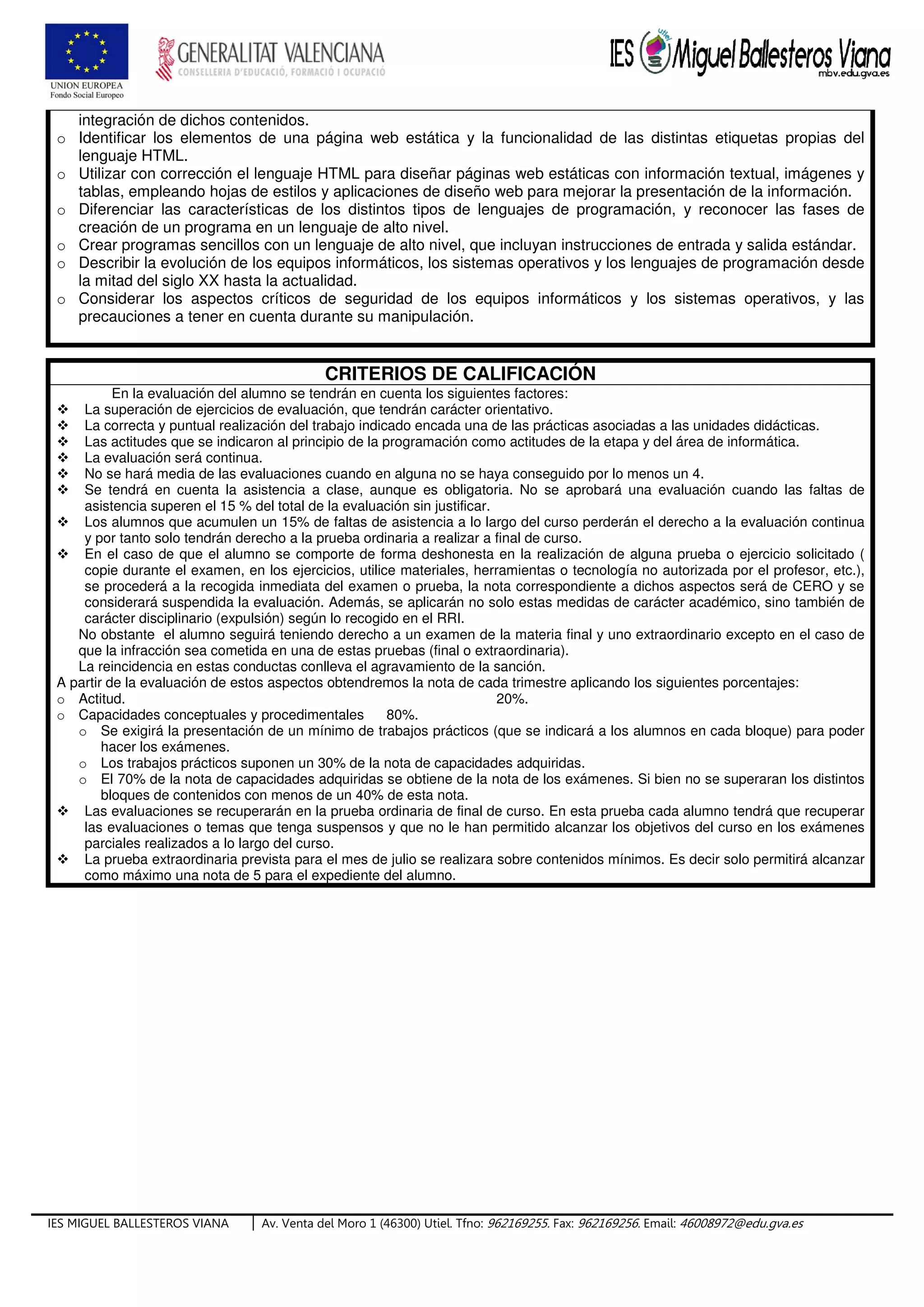 IES MIGUEL BALLESTEROS VIANA Av. Venta del Moro 1 (46300) Utiel. Tfno: 962169255. Fax: 962169256. Email: 46008972@edu.gva.es
integración de dichos contenidos.
o Identificar los elementos de una página web estática y la funcionalidad de las distintas etiquetas propias del
lenguaje HTML.
o Utilizar con corrección el lenguaje HTML para diseñar páginas web estáticas con información textual, imágenes y
tablas, empleando hojas de estilos y aplicaciones de diseño web para mejorar la presentación de la información.
o Diferenciar las características de los distintos tipos de lenguajes de programación, y reconocer las fases de
creación de un programa en un lenguaje de alto nivel.
o Crear programas sencillos con un lenguaje de alto nivel, que incluyan instrucciones de entrada y salida estándar.
o Describir la evolución de los equipos informáticos, los sistemas operativos y los lenguajes de programación desde
la mitad del siglo XX hasta la actualidad.
o Considerar los aspectos críticos de seguridad de los equipos informáticos y los sistemas operativos, y las
precauciones a tener en cuenta durante su manipulación.
CRITERIOS DE CALIFICACIÓN
En la evaluación del alumno se tendrán en cuenta los siguientes factores:
La superación de ejercicios de evaluación, que tendrán carácter orientativo.
La correcta y puntual realización del trabajo indicado encada una de las prácticas asociadas a las unidades didácticas.
Las actitudes que se indicaron al principio de la programación como actitudes de la etapa y del área de informática.
La evaluación será continua.
No se hará media de las evaluaciones cuando en alguna no se haya conseguido por lo menos un 4.
Se tendrá en cuenta la asistencia a clase, aunque es obligatoria. No se aprobará una evaluación cuando las faltas de
asistencia superen el 15 % del total de la evaluación sin justificar.
Los alumnos que acumulen un 15% de faltas de asistencia a lo largo del curso perderán el derecho a la evaluación continua
y por tanto solo tendrán derecho a la prueba ordinaria a realizar a final de curso.
En el caso de que el alumno se comporte de forma deshonesta en la realización de alguna prueba o ejercicio solicitado (
copie durante el examen, en los ejercicios, utilice materiales, herramientas o tecnología no autorizada por el profesor, etc.),
se procederá a la recogida inmediata del examen o prueba, la nota correspondiente a dichos aspectos será de CERO y se
considerará suspendida la evaluación. Además, se aplicarán no solo estas medidas de carácter académico, sino también de
carácter disciplinario (expulsión) según lo recogido en el RRI.
No obstante el alumno seguirá teniendo derecho a un examen de la materia final y uno extraordinario excepto en el caso de
que la infracción sea cometida en una de estas pruebas (final o extraordinaria).
La reincidencia en estas conductas conlleva el agravamiento de la sanción.
A partir de la evaluación de estos aspectos obtendremos la nota de cada trimestre aplicando los siguientes porcentajes:
o Actitud. 20%.
o Capacidades conceptuales y procedimentales 80%.
o Se exigirá la presentación de un mínimo de trabajos prácticos (que se indicará a los alumnos en cada bloque) para poder
hacer los exámenes.
o Los trabajos prácticos suponen un 30% de la nota de capacidades adquiridas.
o El 70% de la nota de capacidades adquiridas se obtiene de la nota de los exámenes. Si bien no se superaran los distintos
bloques de contenidos con menos de un 40% de esta nota.
Las evaluaciones se recuperarán en la prueba ordinaria de final de curso. En esta prueba cada alumno tendrá que recuperar
las evaluaciones o temas que tenga suspensos y que no le han permitido alcanzar los objetivos del curso en los exámenes
parciales realizados a lo largo del curso.
La prueba extraordinaria prevista para el mes de julio se realizara sobre contenidos mínimos. Es decir solo permitirá alcanzar
como máximo una nota de 5 para el expediente del alumno.
 