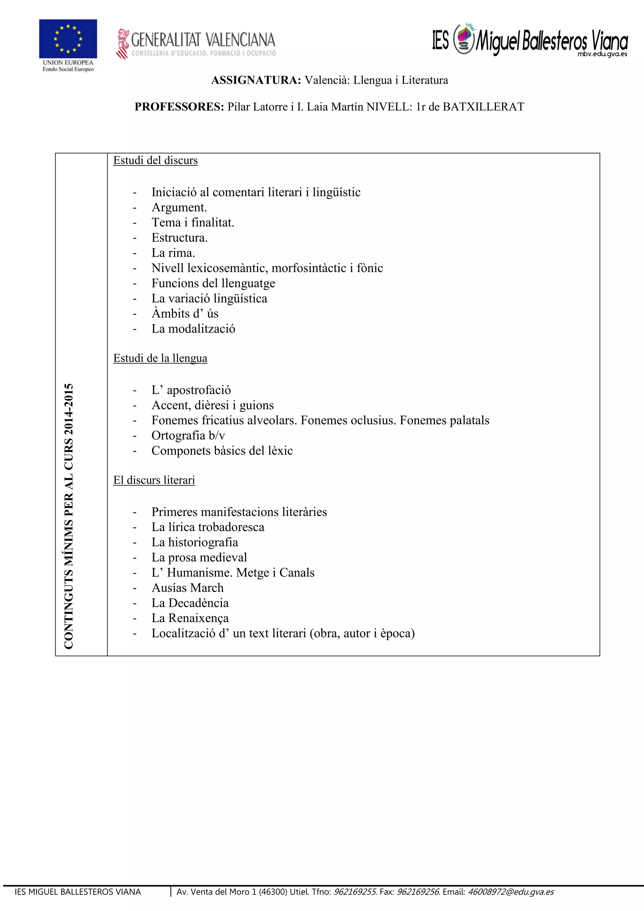 IES MIGUEL BALLESTEROS VIANA Av. Venta del Moro 1 (46300) Utiel. Tfno: 962169255. Fax: 962169256. Email: 46008972@edu.gva.es
ASSIGNATURA: Valencià: Llengua i Literatura
PROFESSORES: Pilar Latorre i I. Laia Martín NIVELL: 1r de BATXILLERAT
CONTINGUTSMÍNIMSPERALCURS2014-2015
Estudi del discurs
- Iniciació al comentari literari i lingüístic
- Argument.
- Tema i finalitat.
- Estructura.
- La rima.
- Nivell lexicosemàntic, morfosintàctic i fònic
- Funcions del llenguatge
- La variació lingüística
- Àmbits d’ ús
- La modalització
Estudi de la llengua
- L’ apostrofació
- Accent, dièresi i guions
- Fonemes fricatius alveolars. Fonemes oclusius. Fonemes palatals
- Ortografia b/v
- Componets bàsics del lèxic
El discurs literari
- Primeres manifestacions literàries
- La lírica trobadoresca
- La historiografia
- La prosa medieval
- L’ Humanisme. Metge i Canals
- Ausías March
- La Decadència
- La Renaixença
- Localització d’ un text literari (obra, autor i època)
 