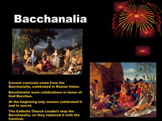 Bacchanalia




Current carnivals come from the
Bacchanalia, celebrated in Roman times.
Bacchanalia were celebrations in honor of
God Bacchus.
At the beginning only women celebrated it
and in secret.
The Catholic Church couldn’t stop the
Bacchanalia, so they replaced it with the
Carnival.
 