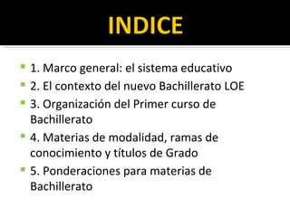 1. Marco general: el sistema educativo 2. El contexto del nuevo Bachillerato LOE 3. Organización del Primer curso de Bachillerato 4. Materias de modalidad, ramas de conocimiento y títulos de Grado 5. Ponderaciones para materias de Bachillerato 