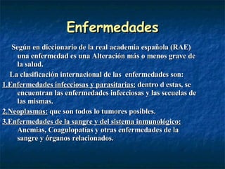 Enfermedades Según en diccionario de la real academia española (RAE) una enfermedad es una Alteración más o menos grave de la salud.  La clasificación internacional de las  enfermedades son: 1.Enfermedades infecciosas y parasitarias:  dentro d estas, se encuentran las enfermedades infecciosas y las secuelas de las mismas. 2.Neoplasmas:  que son todos lo tumores posibles. 3.Enfermedades de la sangre y del sistema inmunológico:  Anemias, Coagulopatías y otras enfermedades de la sangre y órganos relacionados. 