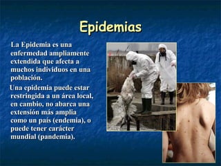 Epidemias La Epidemia es una enfermedad ampliamente extendida que afecta a muchos individuos en una población. Una epidemia puede estar restringida a un área local, en cambio, no abarca una extensión más amplia como un país (endemia), o puede tener carácter mundial (pandemia). 