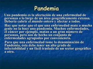 Pandemia Una pandemia es la afectación de una enfermedad de personas a lo largo de un área geográficamente extensa. Debería cubrir el mundo entero y afectar a todos.  Hay que notar que el que una enfermedad mate a mucha gente no la hace una pandemia. Muchas enfermedades, el cáncer por ejemplo, matan a un gran número de personas, pero son de hecho un conjunto de enfermedades agrupadas por conveniencia. Para que una enfermedad tome la denominación de Pandemia, ésta debe tener un alto grado de infectabilidad y un fácil traslado de un sector geográfico a otro. 