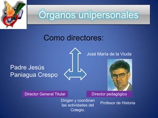Órganos unipersonalesComo directores:José María de la ViudaPadre Jesús Paniagua CrespoDirector General TitularDirector pedagógicoDirigen y coordinan las actividades del Colegio.Profesor de Historia