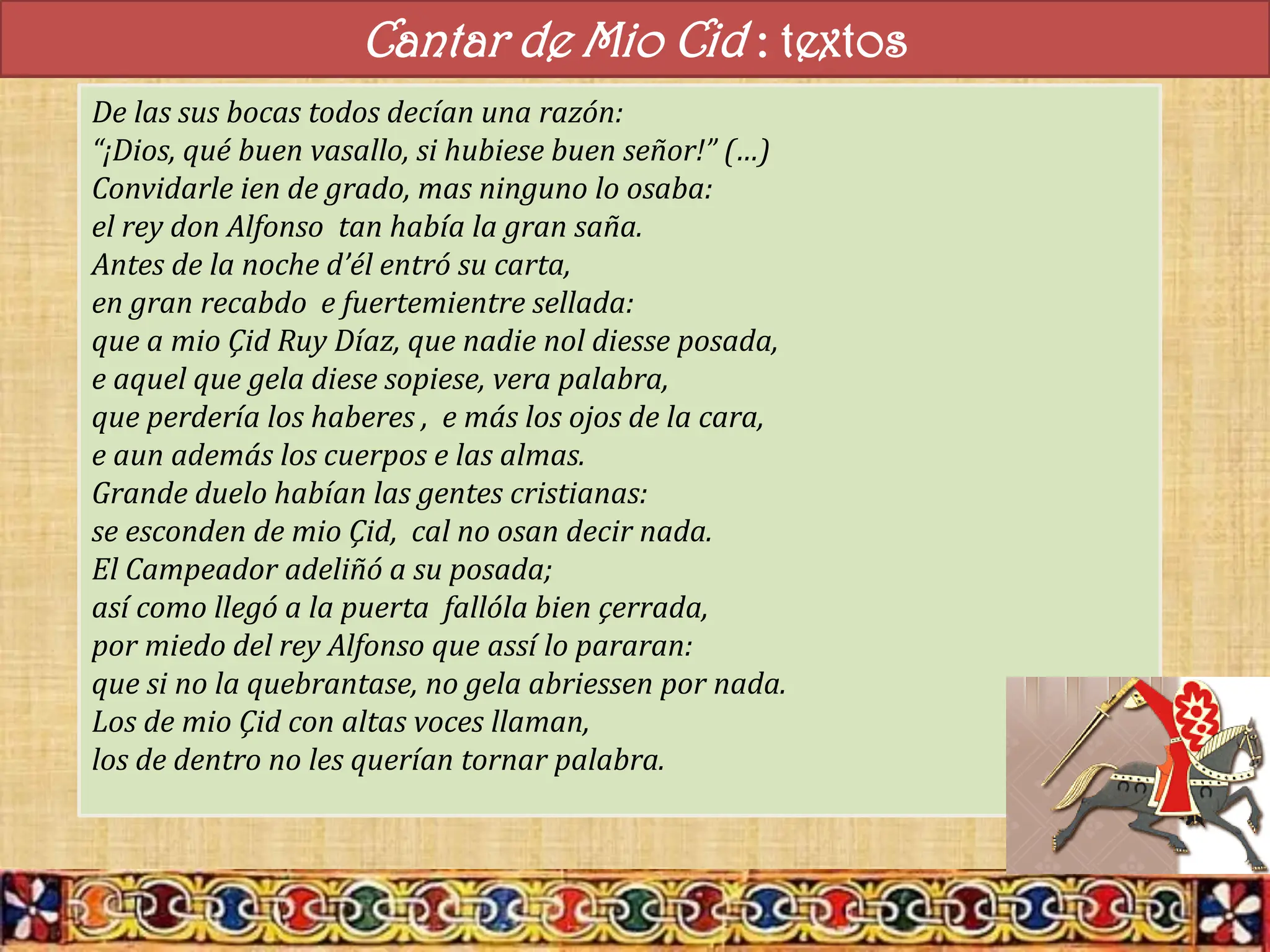 Cantar de Mio Cid : textos
De las sus bocas todos decían una razón:
“¡Dios, qué buen vasallo, si hubiese buen señor!” (…)
Convidarle ien de grado, mas ninguno lo osaba:
el rey don Alfonso tan había la gran saña.
Antes de la noche d’él entró su carta,
en gran recabdo e fuertemientre sellada:
que a mio Çid Ruy Díaz, que nadie nol diesse posada,
e aquel que gela diese sopiese, vera palabra,
que perdería los haberes , e más los ojos de la cara,
e aun además los cuerpos e las almas.
Grande duelo habían las gentes cristianas:
se esconden de mio Çid, cal no osan decir nada.
El Campeador adeliñó a su posada;
así como llegó a la puerta fallóla bien çerrada,
por miedo del rey Alfonso que assí lo pararan:
que si no la quebrantase, no gela abriessen por nada.
Los de mio Çid con altas voces llaman,
los de dentro no les querían tornar palabra.
 