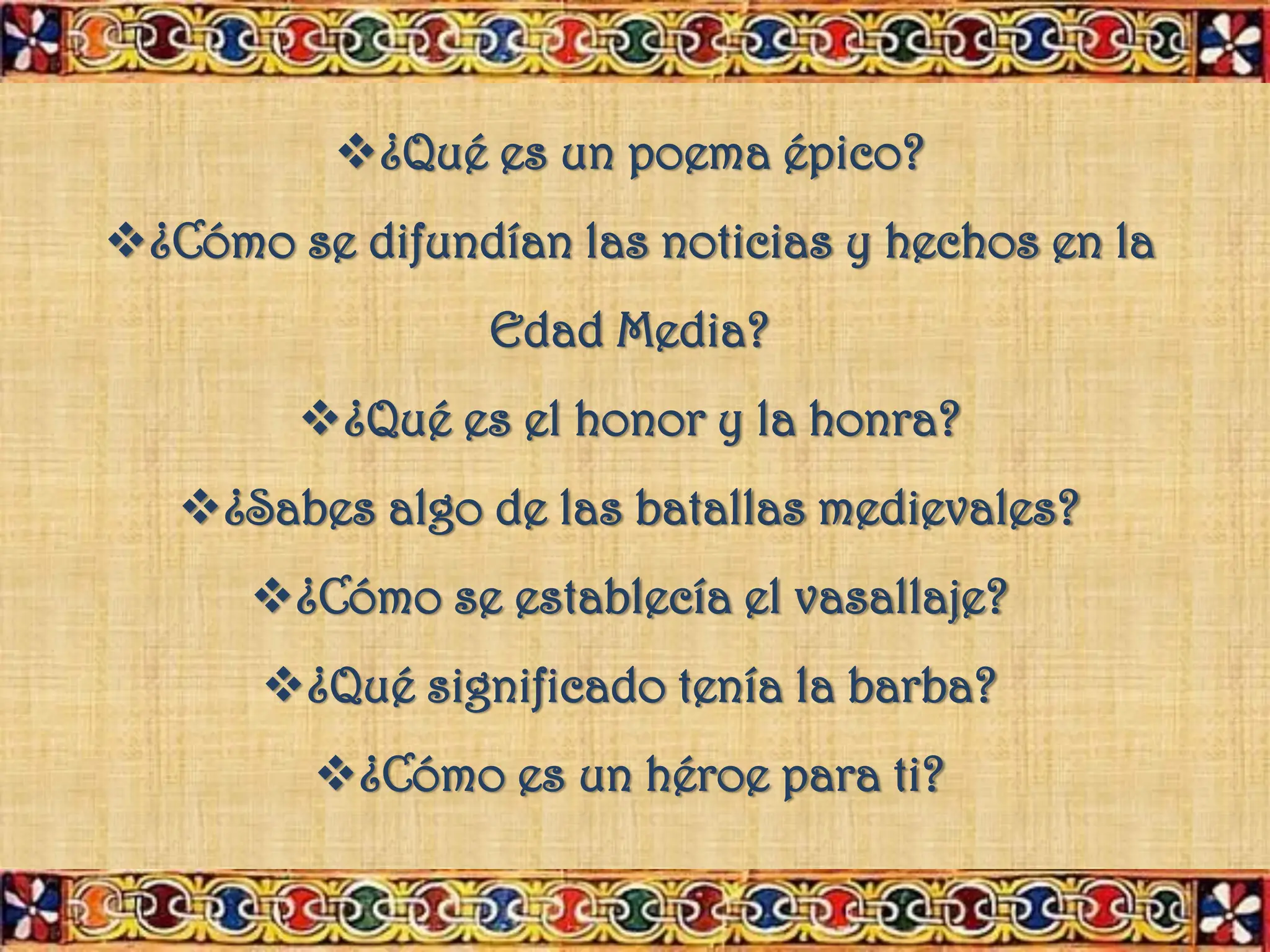 ❖¿Qué es un poema épico?
❖¿Cómo se difundían las noticias y hechos en la
Edad Media?
❖¿Qué es el honor y la honra?
❖¿Sabes algo de las batallas medievales?
❖¿Cómo se establecía el vasallaje?
❖¿Qué significado tenía la barba?
❖¿Cómo es un héroe para ti?
 