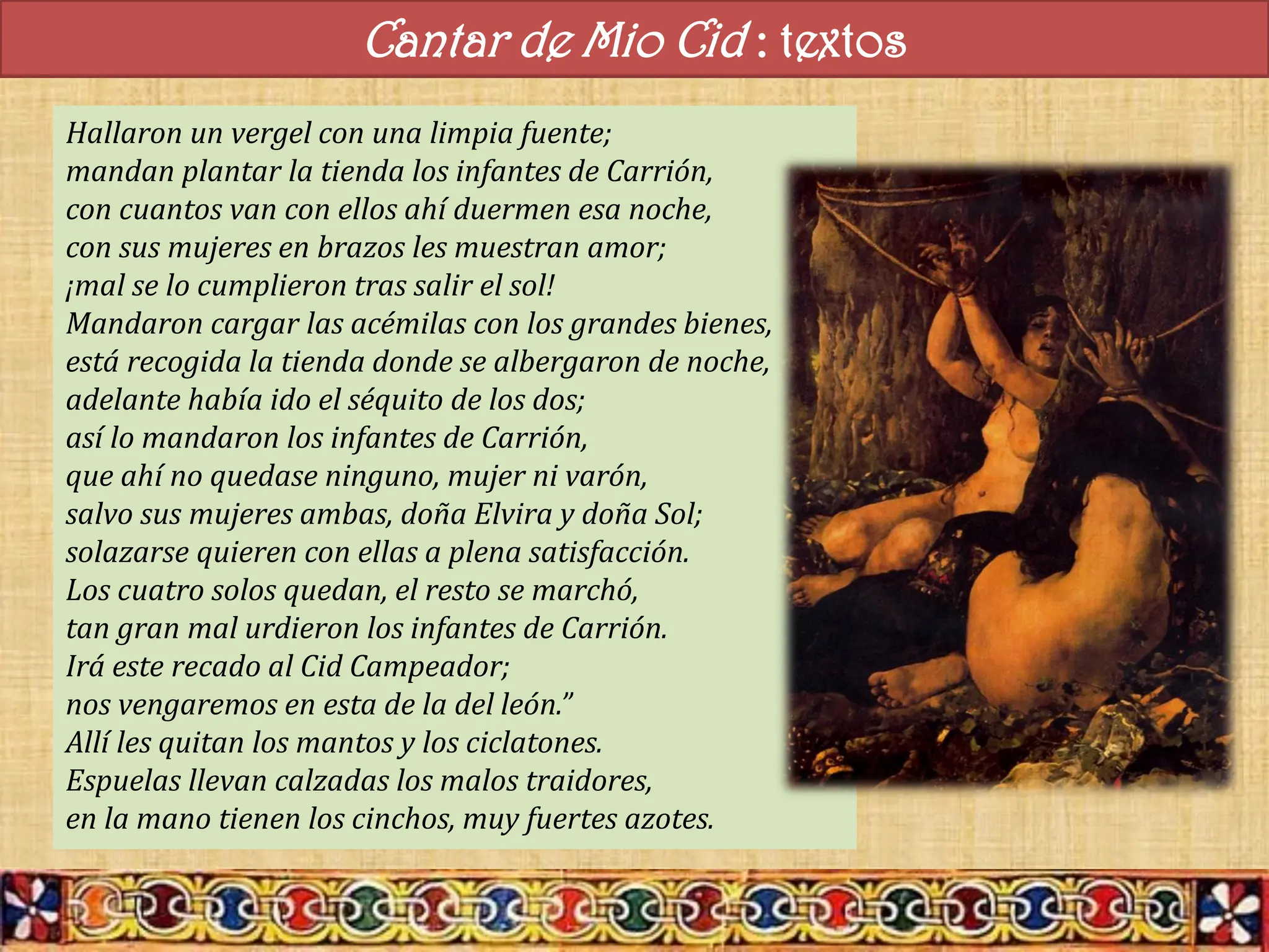 Cantar de Mio Cid : textos
Hallaron un vergel con una limpia fuente;
mandan plantar la tienda los infantes de Carrión,
con cuantos van con ellos ahí duermen esa noche,
con sus mujeres en brazos les muestran amor;
¡mal se lo cumplieron tras salir el sol!
Mandaron cargar las acémilas con los grandes bienes,
está recogida la tienda donde se albergaron de noche,
adelante había ido el séquito de los dos;
así lo mandaron los infantes de Carrión,
que ahí no quedase ninguno, mujer ni varón,
salvo sus mujeres ambas, doña Elvira y doña Sol;
solazarse quieren con ellas a plena satisfacción.
Los cuatro solos quedan, el resto se marchó,
tan gran mal urdieron los infantes de Carrión.
Irá este recado al Cid Campeador;
nos vengaremos en esta de la del león.”
Allí les quitan los mantos y los ciclatones.
Espuelas llevan calzadas los malos traidores,
en la mano tienen los cinchos, muy fuertes azotes.
 