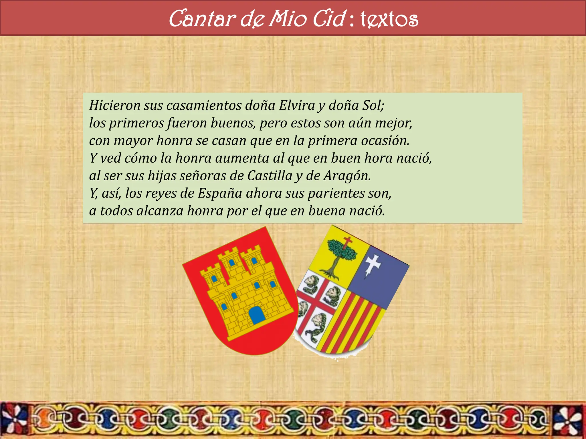 Cantar de Mio Cid : textos
Hicieron sus casamientos doña Elvira y doña Sol;
los primeros fueron buenos, pero estos son aún mejor,
con mayor honra se casan que en la primera ocasión.
Y ved cómo la honra aumenta al que en buen hora nació,
al ser sus hijas señoras de Castilla y de Aragón.
Y, así, los reyes de España ahora sus parientes son,
a todos alcanza honra por el que en buena nació.
 