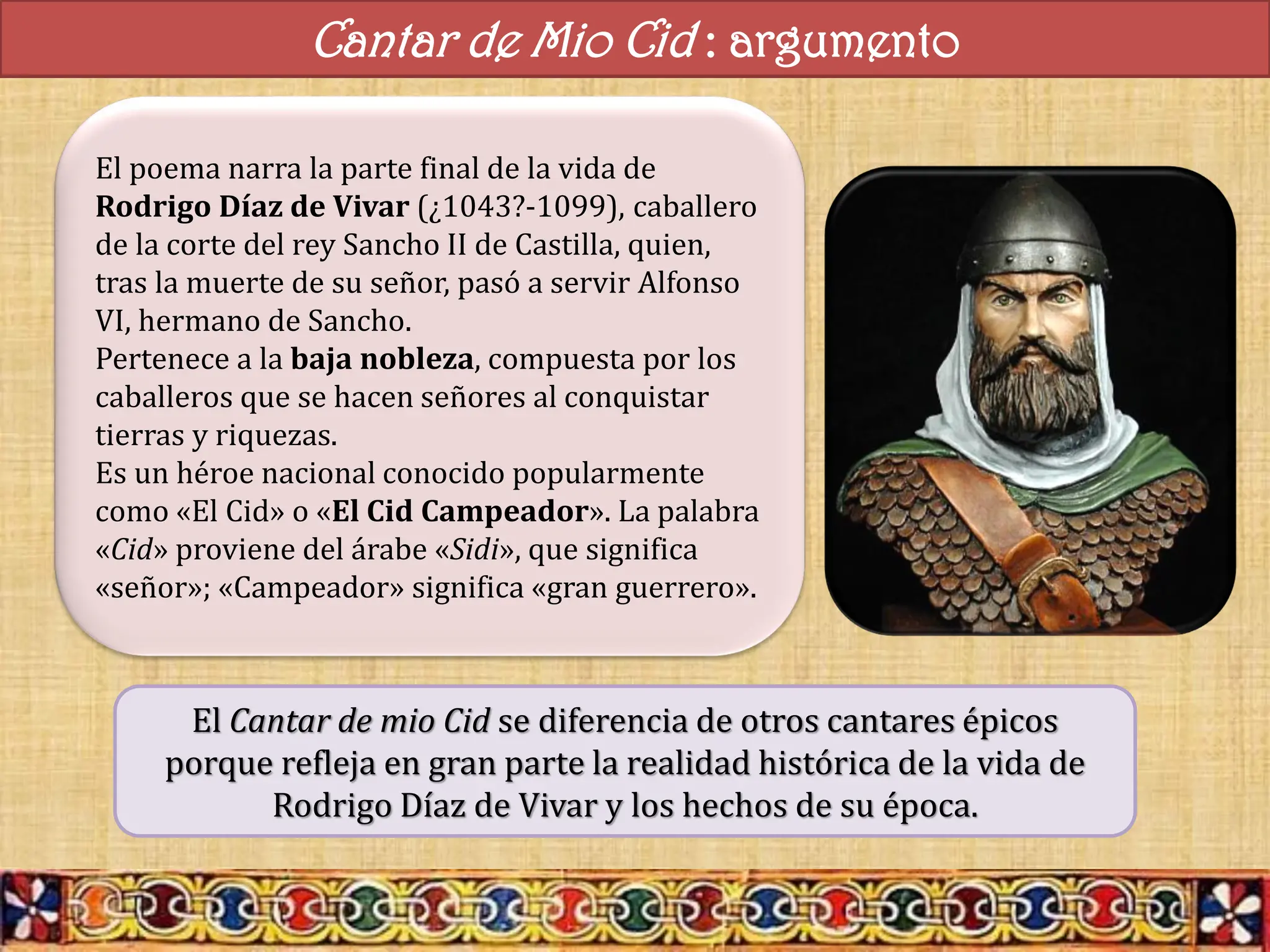 Cantar de Mio Cid : argumento
El poema narra la parte final de la vida de
Rodrigo Díaz de Vivar (¿1043?-1099), caballero
de la corte del rey Sancho II de Castilla, quien,
tras la muerte de su señor, pasó a servir Alfonso
VI, hermano de Sancho.
Pertenece a la baja nobleza, compuesta por los
caballeros que se hacen señores al conquistar
tierras y riquezas.
Es un héroe nacional conocido popularmente
como «El Cid» o «El Cid Campeador». La palabra
«Cid» proviene del árabe «Sidi», que significa
«señor»; «Campeador» significa «gran guerrero».
El Cantar de mio Cid se diferencia de otros cantares épicos
porque refleja en gran parte la realidad histórica de la vida de
Rodrigo Díaz de Vivar y los hechos de su época.
 