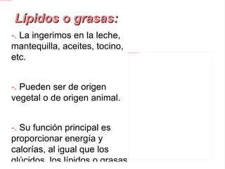Lípidos o grasas: -.  La ingerimos en la leche, mantequilla, aceites, tocino, etc. -. Pueden ser de origen vegetal o de origen animal. -.  Su función principal es proporcionar energía y calorías, al igual que los glúcidos, los lípidos o grasas son llamados alimentos energéticos . 