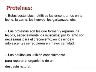 Proteínas: -.  Estas sustancias nutritivas las encontramos en la leche, la carne, los huevos, los garbanzos, etc. -.  Las proteínas son las que forman y reparan los tejidos, especialmente los músculos; por lo tanto son necesarias para el crecimiento; en los niños y adolescentes se requieren en mayor cantidad. -.  Los adultos los utilizan especialmente para reparar el organismo de un desgaste natural. -.  Debido a la función que cumplen se les denomina alimentos plásticos o reparadores. 