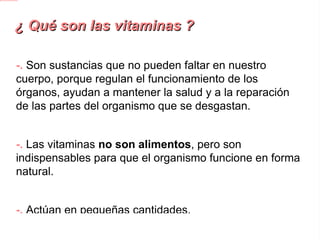 ¿ Qué son las vitaminas ? -.  Son sustancias que no pueden faltar en nuestro cuerpo, porque regulan el funcionamiento de los órganos, ayudan a mantener la salud y a la reparación de las partes del organismo que se desgastan. -. Las vitaminas no son alimentos , pero son indispensables para que el organismo funcione en forma natural. -. Actúan en pequeñas cantidades. -.  Las vitaminas existentes son : A,B,C,D,E y K. 