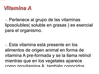 Vitamina A -.  Pertenece al grupo de las vitaminas liposolubles( soluble en grasas ) es esencial para el organismo. -.  Esta vitamina está presente en los alimentos de origen animal en forma de vitamina A pre-formada y se la llama retinol mientras que en los vegetales aparece como provitamina A, también conocidos como carotenos . 