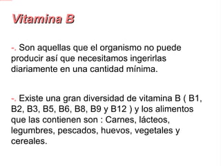 Vitamina B -. Son aquellas que el organismo no puede producir así que necesitamos ingerirlas diariamente en una cantidad mínima. -.  Existe una gran diversidad de vitamina B ( B1, B2, B3, B5, B6, B8, B9 y B12 ) y los alimentos que las contienen son : Carnes, lácteos, legumbres, pescados, huevos, vegetales y cereales. 