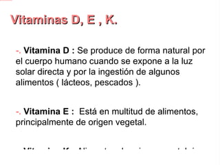 Vitaminas D, E , K. -.  Vitamina D :  Se produce de forma natural por el cuerpo humano cuando se expone a la luz solar directa y por la ingestión de algunos alimentos ( lácteos, pescados ). -.  Vitamina E :  Está en multitud de alimentos, principalmente de origen vegetal. -.  Vitamina K : Alimentos de origen vegetal ricos en vitamina K son carnes, leche de vaca, huevos y vegetales. 