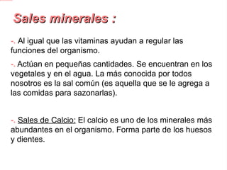 Sales minerales : -. Al igual que las vitaminas ayudan a regular las funciones del organismo. -.  Actúan en pequeñas cantidades. Se encuentran en los vegetales y en el agua. La más conocida por todos nosotros es la sal común (es aquella que se le agrega a las comidas para sazonarlas). -. Sales de Calcio:  El calcio es uno de los minerales más abundantes en el organismo. Forma parte de los huesos y dientes. -. Sales de Hierro:  Le da el color a la sangre y forma la hemoglobina, sin la cual no podría transportar el oxígeno. Su falta provoca Anemia. 