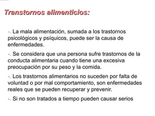 Transtornos alimenticios: -.  La mala alimentación, sumada a los trastornos psicológicos y psíquicos, puede ser la causa de enfermedades. -. Se considera que una persona sufre trastornos de la conducta alimentaria cuando tiene una excesiva preocupación por su peso y la comida. -. Los trastornos alimentarios no suceden por falta de voluntad o por mal comportamiento, son enfermedades reales que se pueden recuperar y prevenir. -. Si no son tratados a tiempo pueden causar serios problemas de salud. 