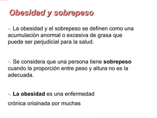 Obesidad y sobrepeso -.  La obesidad y el sobrepeso se definen como una acumulación anormal o excesiva de grasa que puede ser perjudicial para la salud. -.  Se considera que una persona tiene sobrepeso  cuando la proporción entre peso y altura no es la adecuada. -.  La obesidad  es una enfermedad crónica originada por muchas complicaciones: enfermedades cardíacas, diabetes, hipertensión arterial, etc. 