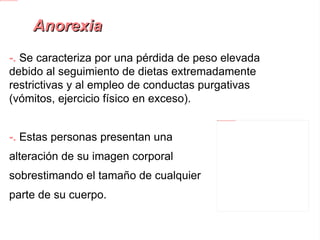 Anorexia -.  Se caracteriza por una pérdida de peso elevada debido al seguimiento de dietas extremadamente restrictivas y al empleo de conductas purgativas (vómitos, ejercicio físico en exceso). -.  Estas personas presentan una alteración de su imagen corporal sobrestimando el tamaño de cualquier parte de su cuerpo. -. La mayoría de las personas afectadas son mujeres adolescentes. 
