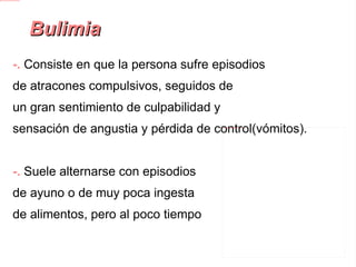Bulimia -.  Consiste en que la persona sufre episodios de atracones compulsivos, seguidos de un gran sentimiento de culpabilidad y sensación de angustia y pérdida de control(vómitos). -.  Suele alternarse con episodios de ayuno o de muy poca ingesta de alimentos, pero al poco tiempo vuelven a sufrir episodios de ingestas compulsivas. 