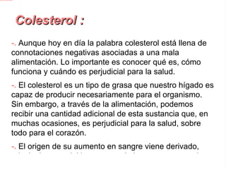 Colesterol : -. Aunque hoy en día la palabra colesterol está llena de connotaciones negativas asociadas a una mala alimentación. Lo importante es conocer qué es, cómo funciona y cuándo es perjudicial para la salud. -.  El colesterol es un tipo de grasa que nuestro hígado es capaz de producir necesariamente para el organismo. Sin embargo, a través de la alimentación, podemos recibir una cantidad adicional de esta sustancia que, en muchas ocasiones, es perjudicial para la salud, sobre todo para el corazón. -.  El origen de su aumento en sangre viene derivado, principalmente, del incremento de las grasas saturadas que no somos capaces de eliminar. 