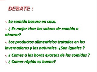 DEBATE : -.  La comida basura en casa. -.  ¿ Es mejor tirar las sobras de comida o ahorrar?  -.  Los productos alimenticios tratados en los invernaderos y los naturales..¿Son iguales ? -. ¿ Comes a las horas exactas de las comidas ? -.  ¿ Comer rápido es bueno? 