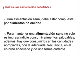 ¿ Qué es una alimentación saludable ? -.  Una alimentación sana, debe estar compuesta por alimentos de calidad . -.  Para mantener una alimentación sana no solo es imprescindible consumir alimentos saludables, además, hay que consumirlos en las cantidades apropiadas, con la adecuada  frecuencia, en el entorno adecuado y de una forma correcta. 