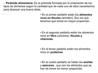 • En el primer peldaño están los alimentos ricos en féculas  (almidón). Son los que tenemos que tomar en mayor proporción. • En el segundo peldaño están los alimentos ricos en fibra  (celulosa), féculas y vitaminas . • En el tercer peldaño están los alimentos ricos en proteínas . • En el cuarto peldaño se hallan los aceites y azúcares , que son los alimentos que se han de tomar en menor proporción. -.  Pirámide alimentaría:  Es la pirámide formada por la ordenación de los tipos de alimentos según la cantidad que de cada uno de ellos necesitamos para alcanzar una buena dieta. 