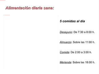 Alimentación diaria sana: 5 comidas al día Desayuno : De 7:30 a 8:00 h. Almuerzo : Sobre las 11:00 h. Comida : De 2:00 a 3:00 h. Merienda : Sobre las 18:00 h. Cena : De 21:00 a 22:00 h. 