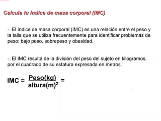 Calcula tu índice de masa corporal (IMC) -.  El índice de masa corporal (IMC) es una relación entre el peso y la talla que se utiliza frecuentemente para identificar problemas de peso: bajo peso, sobrepeso y obesidad. -.  El IMC resulta de la división del peso del sujeto en kilogramos, por el cuadrado de su estatura expresada en metros.   IMC = Peso(kg) altura(m) 2 = 