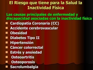 El Riesgo que tiene para la Salud la Inactividad Física Las causas principales de enfermedad y discapacidad asociadas con la inactividad física Cardiopatía Coronaria (CC) Accidente cerebrovascular Obesidad Diabetes Tipo II Hipertensión Cáncer colorrectal Estrés y ansiedad Osteoartritis Osteoporosis Sacrolumbalgia 